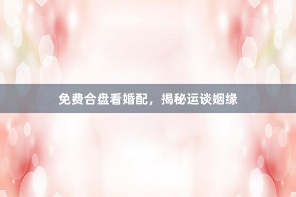 免费合盘看婚配，揭秘运谈姻缘