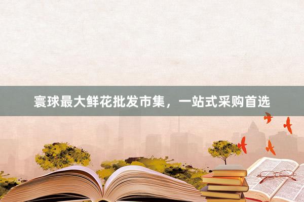 寰球最大鲜花批发市集，一站式采购首选